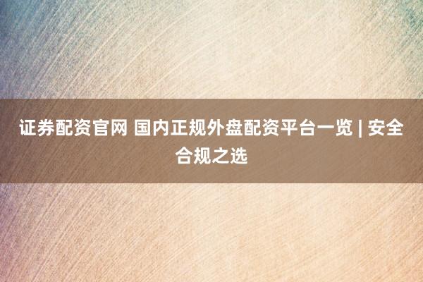 证券配资官网 国内正规外盘配资平台一览 | 安全合规之选