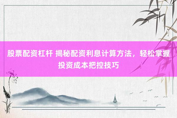 股票配资杠杆 揭秘配资利息计算方法，轻松掌握投资成本把控技巧