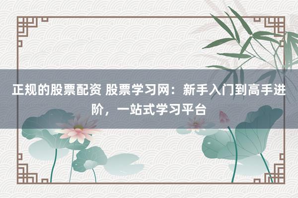 正规的股票配资 股票学习网：新手入门到高手进阶，一站式学习平台
