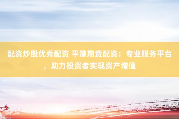 配资炒股优秀配资 平潭期货配资：专业服务平台，助力投资者实现资产增值