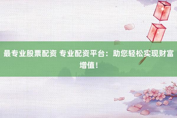 最专业股票配资 专业配资平台：助您轻松实现财富增值！