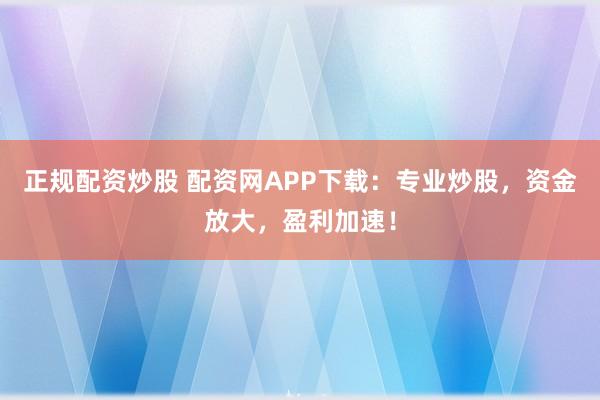 正规配资炒股 配资网APP下载：专业炒股，资金放大，盈利加速！