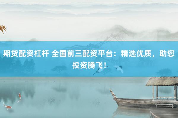 期货配资杠杆 全国前三配资平台：精选优质，助您投资腾飞！