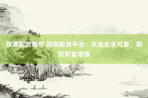 股票配资推荐 深圳配资平台：优选安全可靠，助您财富增值