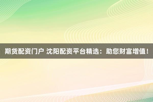 期货配资门户 沈阳配资平台精选：助您财富增值！