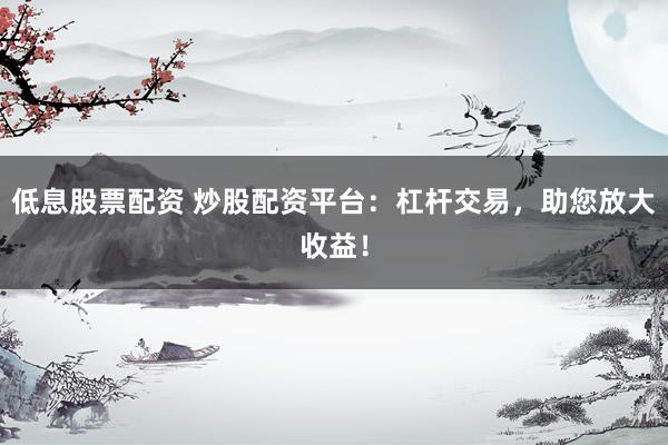低息股票配资 炒股配资平台：杠杆交易，助您放大收益！