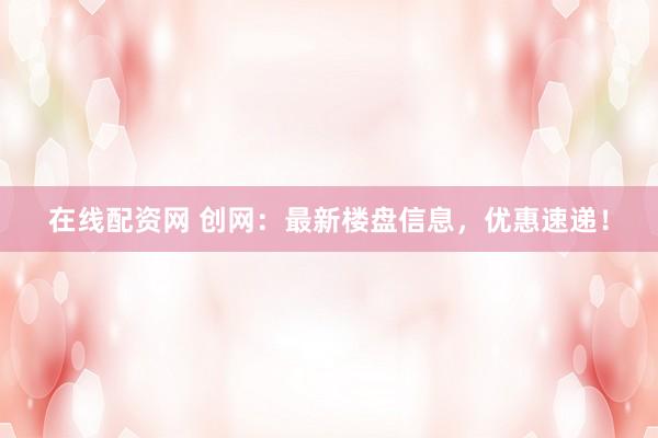 在线配资网 创网：最新楼盘信息，优惠速递！