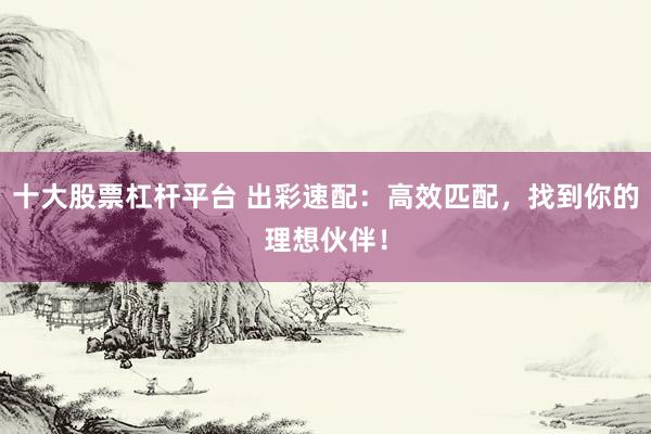 十大股票杠杆平台 出彩速配：高效匹配，找到你的理想伙伴！