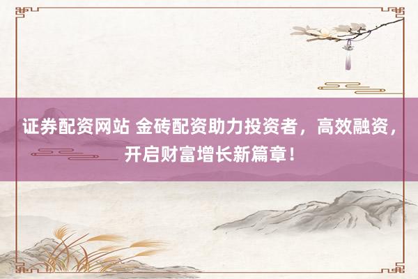 证券配资网站 金砖配资助力投资者，高效融资，开启财富增长新篇章！