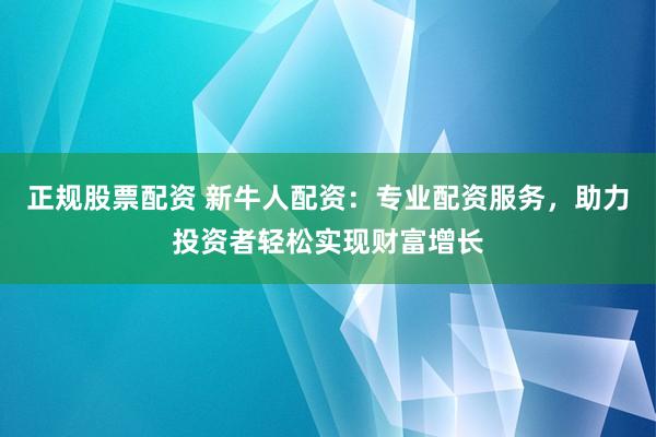 正规股票配资 新牛人配资：专业配资服务，助力投资者轻松实现财富增长
