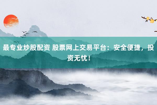 最专业炒股配资 股票网上交易平台：安全便捷，投资无忧！