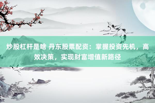 炒股杠杆是啥 丹东股票配资：掌握投资先机，高效决策，实现财富增值新路径