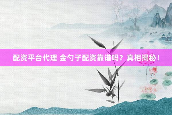 配资平台代理 金勺子配资靠谱吗？真相揭秘！