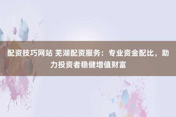 配资技巧网站 芜湖配资服务：专业资金配比，助力投资者稳健增值财富