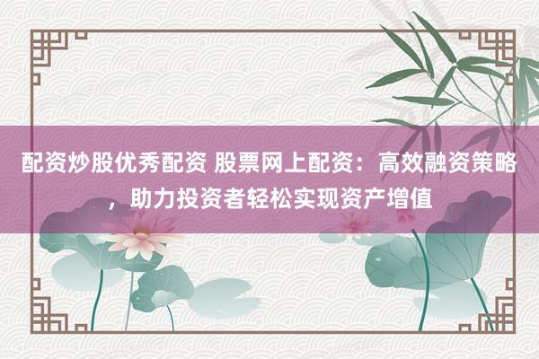 配资炒股优秀配资 股票网上配资：高效融资策略，助力投资者轻松实现资产增值