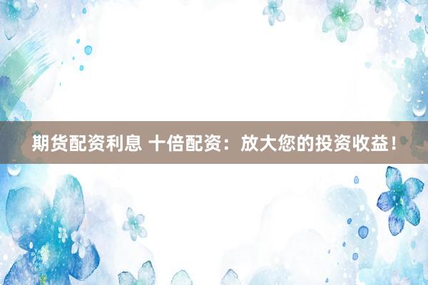 期货配资利息 十倍配资:放大您的投资收益!
