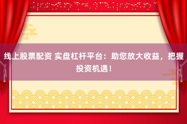 线上股票配资 实盘杠杆平台：助您放大收益，把握投资机遇！