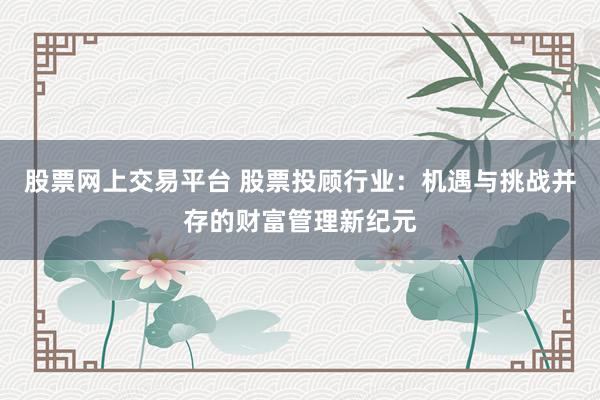 股票网上交易平台 股票投顾行业：机遇与挑战并存的财富管理新纪元