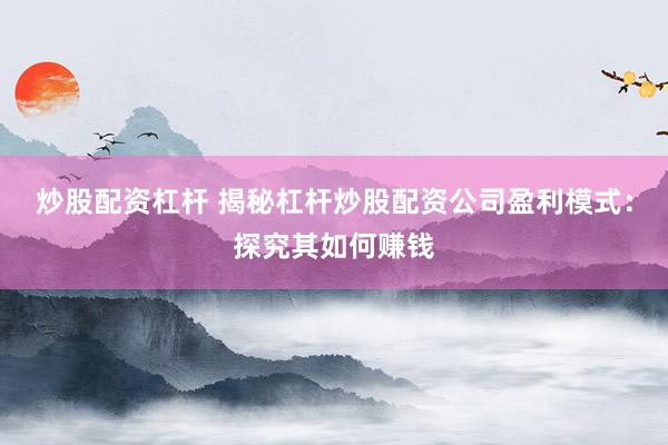 炒股配资杠杆 揭秘杠杆炒股配资公司盈利模式:探究其如何赚钱