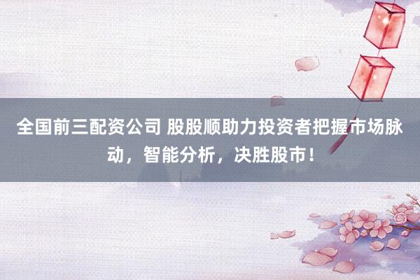 全国前三配资公司 股股顺助力投资者把握市场脉动,智能分析,决胜股市!