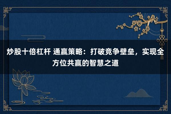 炒股十倍杠杆 通赢策略:打破竞争壁垒,实现全方位共赢的智慧之道