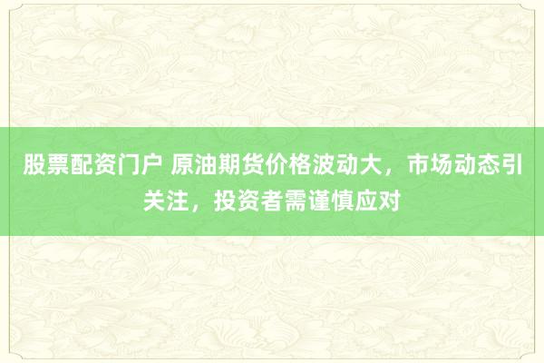 股票配资门户 原油期货价格波动大，市场动态引关注，投资者需谨慎应对