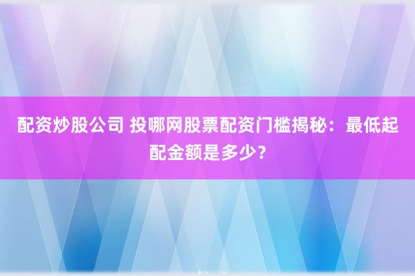 配资炒股公司 投哪网股票配资门槛揭秘:最低起配金额是多少?