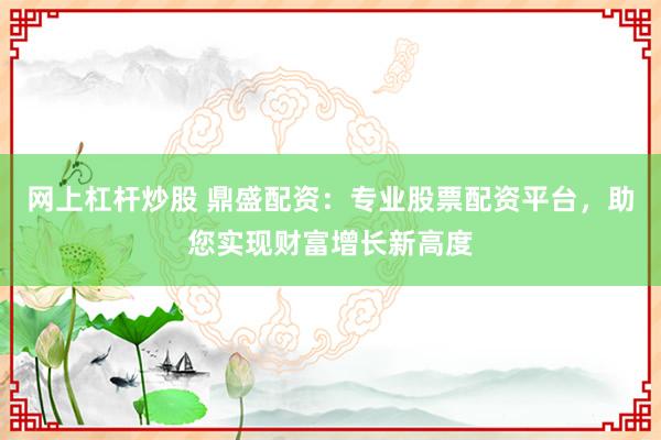 网上杠杆炒股 鼎盛配资:专业股票配资平台,助您实现财富增长新高度