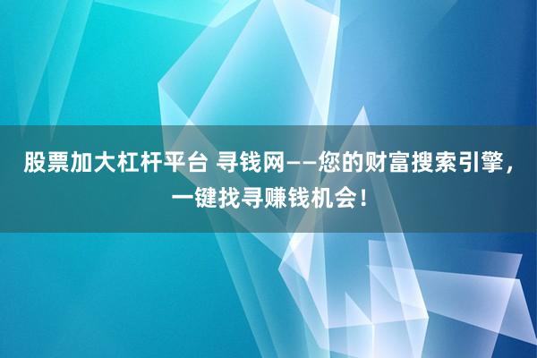 股票加大杠杆平台 寻钱网——您的财富搜索引擎,一键找寻赚钱机会!