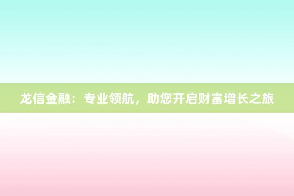 龙信金融:专业领航,助您开启财富增长之旅