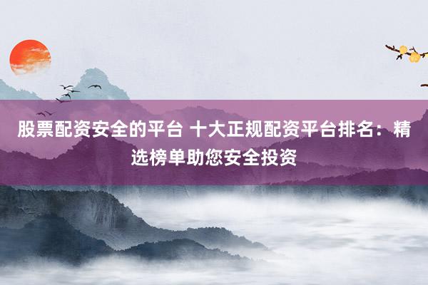 股票配资安全的平台 十大正规配资平台排名:精选榜单助您安全投资