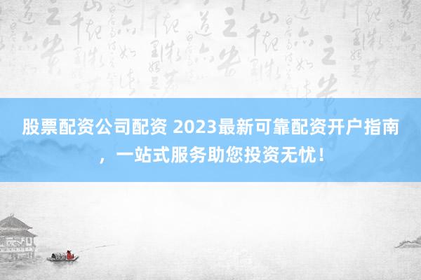 股票配资公司配资 2023最新可靠配资开户指南，一站式服务助您投资无忧！