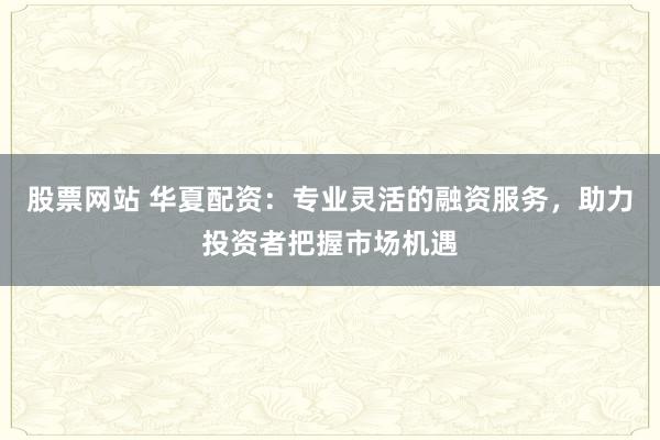 股票网站 华夏配资：专业灵活的融资服务，助力投资者把握市场机遇
