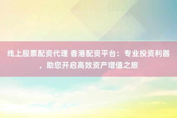 线上股票配资代理 香港配资平台：专业投资利器，助您开启高效资产增值之旅