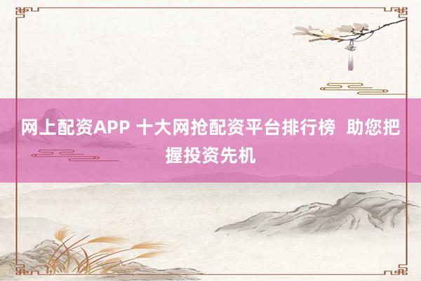 网上配资APP 十大网抢配资平台排行榜  助您把握投资先机