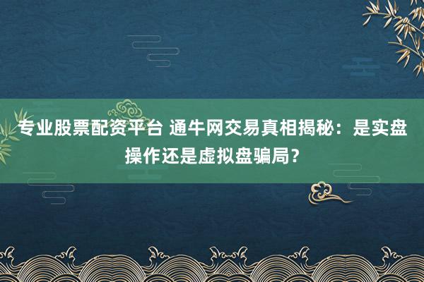 专业股票配资平台 通牛网交易真相揭秘：是实盘操作还是虚拟盘骗局？