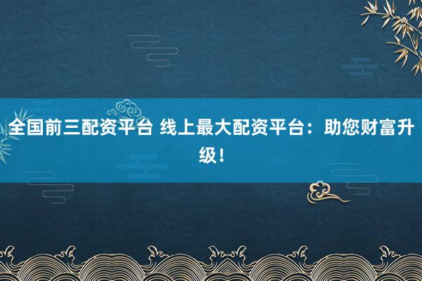 全国前三配资平台 线上最大配资平台：助您财富升级！