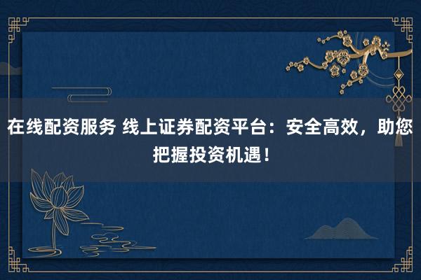 在线配资服务 线上证券配资平台：安全高效，助您把握投资机遇！