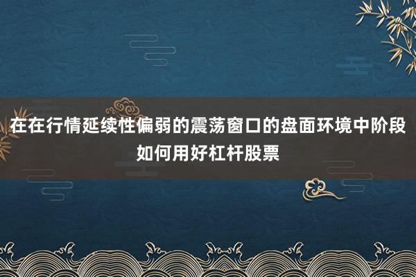 在在行情延续性偏弱的震荡窗口的盘面环境中阶段如何用好杠杆股票