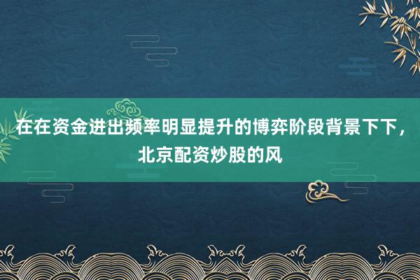 在在资金进出频率明显提升的博弈阶段背景下下，北京配资炒股的风