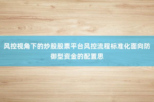 风控视角下的炒股股票平台风控流程标准化面向防御型资金的配置思
