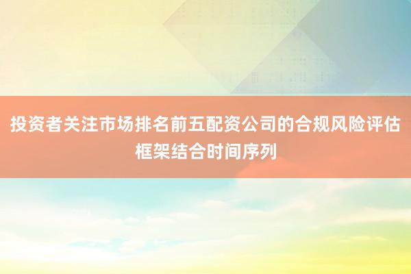 投资者关注市场排名前五配资公司的合规风险评估框架结合时间序列