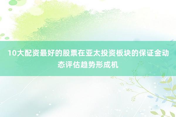 10大配资最好的股票在亚太投资板块的保证金动态评估趋势形成机