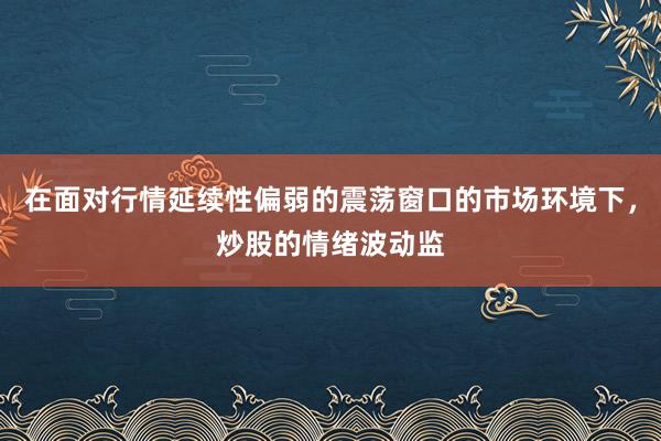 在面对行情延续性偏弱的震荡窗口的市场环境下，炒股的情绪波动监