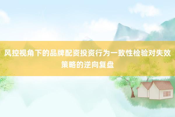 风控视角下的品牌配资投资行为一致性检验对失效策略的逆向复盘