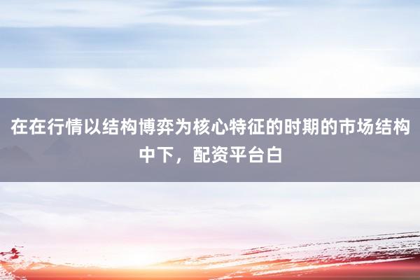 在在行情以结构博弈为核心特征的时期的市场结构中下，配资平台白