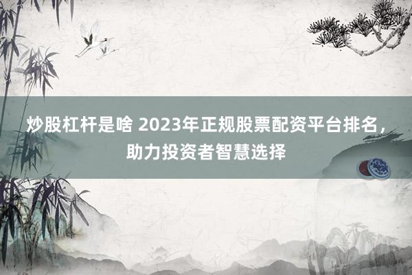 炒股杠杆是啥 2023年正规股票配资平台排名,助力投资者智慧选择