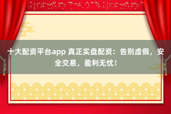 十大配资平台app 真正实盘配资：告别虚假，安全交易，盈利无忧！