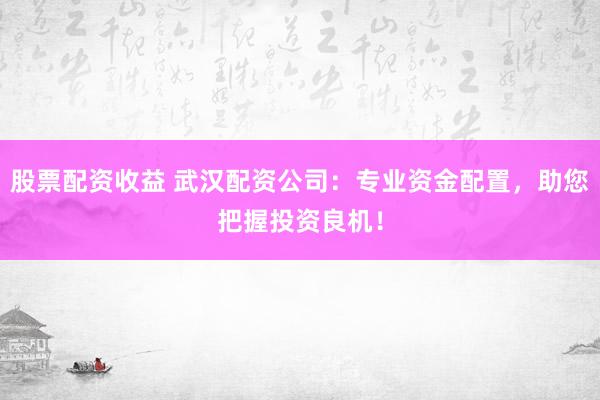 股票配资收益 武汉配资公司：专业资金配置，助您把握投资良机！