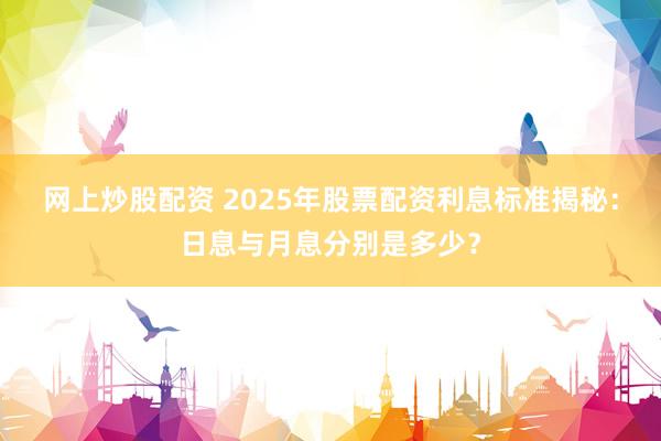 网上炒股配资 2025年股票配资利息标准揭秘：日息与月息分别是多少？